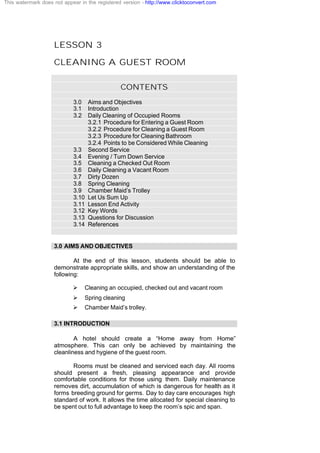 LESSON 3
CLEANING A GUEST ROOM
CONTENTS
3.0 Aims and Objectives
3.1 Introduction
3.2 Daily Cleaning of Occupied Rooms
3.2.1 Procedure for Entering a Guest Room
3.2.2 Procedure for Cleaning a Guest Room
3.2.3 Procedure for Cleaning Bathroom
3.2.4 Points to be Considered While Cleaning
3.3 Second Service
3.4 Evening / Turn Down Service
3.5 Cleaning a Checked Out Room
3.6 Daily Cleaning a Vacant Room
3.7 Dirty Dozen
3.8 Spring Cleaning
3.9 Chamber Maid’s Trolley
3.10 Let Us Sum Up
3.11 Lesson End Activity
3.12 Key Words
3.13 Questions for Discussion
3.14 References
3.0 AIMS AND OBJECTIVES
At the end of this lesson, students should be able to
demonstrate appropriate skills, and show an understanding of the
following:
Ø Cleaning an occupied, checked out and vacant room
Ø Spring cleaning
Ø Chamber Maid’s trolley.
3.1 INTRODUCTION
A hotel should create a “Home away from Home”
atmosphere. This can only be achieved by maintaining the
cleanliness and hygiene of the guest room.
Rooms must be cleaned and serviced each day. All rooms
should present a fresh, pleasing appearance and provide
comfortable conditions for those using them. Daily maintenance
removes dirt, accumulation of which is dangerous for health as it
forms breeding ground for germs. Day to day care encourages high
standard of work. It allows the time allocated for special cleaning to
be spent out to full advantage to keep the room’s spic and span.
This watermark does not appear in the registered version - http://www.clicktoconvert.com
 