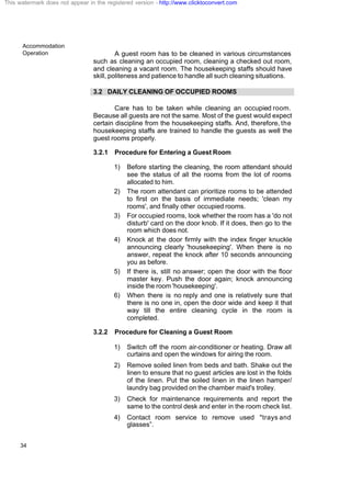 Accommodation
Operation
34
A guest room has to be cleaned in various circumstances
such as cleaning an occupied room, cleaning a checked out room,
and cleaning a vacant room. The housekeeping staffs should have
skill, politeness and patience to handle all such cleaning situations.
3.2 DAILY CLEANING OF OCCUPIED ROOMS
Care has to be taken while cleaning an occupied room.
Because all guests are not the same. Most of the guest would expect
certain discipline from the housekeeping staffs. And, therefore, the
housekeeping staffs are trained to handle the guests as well the
guest rooms properly.
3.2.1 Procedure for Entering a Guest Room
1) Before starting the cleaning, the room attendant should
see the status of all the rooms from the lot of rooms
allocated to him.
2) The room attendant can prioritize rooms to be attended
to first on the basis of immediate needs; 'clean my
rooms', and finally other occupied rooms.
3) For occupied rooms, look whether the room has a 'do not
disturb' card on the door knob. If it does, then go to the
room which does not.
4) Knock at the door firmly with the index finger knuckle
announcing clearly 'housekeeping'. When there is no
answer, repeat the knock after 10 seconds announcing
you as before.
5) If there is, still no answer; open the door with the floor
master key. Push the door again; knock announcing
inside the room 'housekeeping'.
6) When there is no reply and one is relatively sure that
there is no one in, open the door wide and keep it that
way till the entire cleaning cycle in the room is
completed.
3.2.2 Procedure for Cleaning a Guest Room
1) Switch off the room air-conditioner or heating. Draw all
curtains and open the windows for airing the room.
2) Remove soiled linen from beds and bath. Shake out the
linen to ensure that no guest articles are lost in the folds
of the linen. Put the soiled linen in the linen hamper/
laundry bag provided on the chamber maid's trolley.
3) Check for maintenance requirements and report the
same to the control desk and enter in the room check list.
4) Contact room service to remove used "trays and
glasses”.
This watermark does not appear in the registered version - http://www.clicktoconvert.com
 