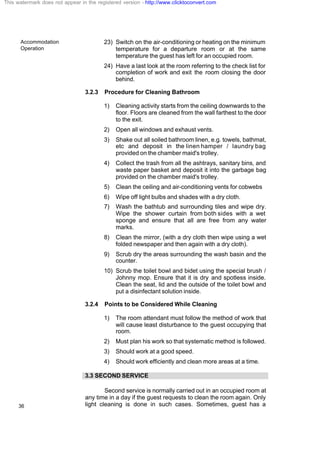Accommodation
Operation
36
23) Switch on the air-conditioning or heating on the minimum
temperature for a departure room or at the same
temperature the guest has left for an occupied room.
24) Have a last look at the room referring to the check list for
completion of work and exit the room closing the door
behind.
3.2.3 Procedure for Cleaning Bathroom
1) Cleaning activity starts from the ceiling downwards to the
floor. Floors are cleaned from the wall farthest to the door
to the exit.
2) Open all windows and exhaust vents.
3) Shake out all soiled bathroom linen, e.g. towels, bathmat,
etc and deposit in the linen hamper / laundry bag
provided on the chamber maid's trolley.
4) Collect the trash from all the ashtrays, sanitary bins, and
waste paper basket and deposit it into the garbage bag
provided on the chamber maid's trolley.
5) Clean the ceiling and air-conditioning vents for cobwebs
6) Wipe off light bulbs and shades with a dry cloth.
7) Wash the bathtub and surrounding tiles and wipe dry.
Wipe the shower curtain from both sides with a wet
sponge and ensure that all are free from any water
marks.
8) Clean the mirror, (with a dry cloth then wipe using a wet
folded newspaper and then again with a dry cloth).
9) Scrub dry the areas surrounding the wash basin and the
counter.
10) Scrub the toilet bowl and bidet using the special brush /
Johnny mop. Ensure that it is dry and spotless inside.
Clean the seat, lid and the outside of the toilet bowl and
put a disinfectant solution inside.
3.2.4 Points to be Considered While Cleaning
1) The room attendant must follow the method of work that
will cause least disturbance to the guest occupying that
room.
2) Must plan his work so that systematic method is followed.
3) Should work at a good speed.
4) Should work efficiently and clean more areas at a time.
3.3 SECOND SERVICE
Second service is normally carried out in an occupied room at
any time in a day if the guest requests to clean the room again. Only
light cleaning is done in such cases. Sometimes, guest has a
This watermark does not appear in the registered version - http://www.clicktoconvert.com
 
