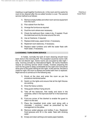Cleaning a
Guest Room
37
meeting or a get together functions etc. in the room and he wants his
room to be cleaned after the so-called function is over. The second
service method is as follows:
1) Remove empty bottles and other room service equipment
from the room.
2) Pick rubbish from the floor.
3) Arrange the furniture as required.
4) Dust the room where ever necessary.
5) Check the bathroom floor, make it dry, if needed. Flush
the toilet bowl and dry the area around the sink.
6) Use air freshener, if required.
7) Replace toilet soap, paper & linen, if necessary.
8) Replenish room stationary, if necessary.
9) Replace water tumblers and refill the water flask with
fresh water, if necessary.
3.4 EVENING / TURN DOWN SERVICE
In hotels, normally the bulk of room cleaning should have
been done in the morning shift. The exception would be rooms 'with
the 'do not disturb' sign. Some rooms are occupied by late night /
early morning arrivals by international flights. All rooms therefore
require an evening service which mostly, involves preparing the
room for the guest to sleep comfortable for the night and it should be
done prior to the guest retiring for the night. In this service, the bed is
made for night, the room is cleared and soiled bath linen is replaced.
Night service is carried out in the following way:
1) Knock at the door and enter the room as per the
procedure mentioned earlier.
2) Switch on the lights and ensure that all the light fixtures
are working.
3) Draw the heavy curtains.
4) Hang guest clothes if lying around.
5) Take off the bedcover, fold neatly and store in the
wardrobe, either in the topmost shelf for in the lowermost
shelf
6) Fold one corner of the blanket to enable the guest to
slide in to the bed.
7) Place the breakfast knob order card along with a
chocolate / cookies / sweet as prescribed by the
management on the pillow.
8) Remove soiled glasses and bottles if any. Replenish
fresh glasses and fill in the water flask with drinking
water.
9) Empty and clean ashtrays and waste paper baskets.
This watermark does not appear in the registered version - http://www.clicktoconvert.com
 