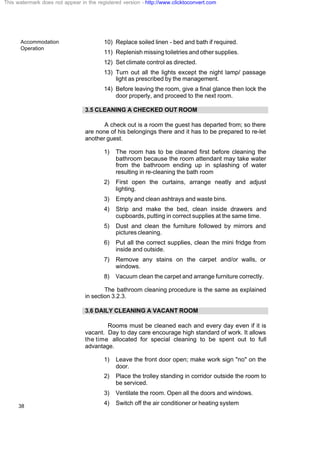 Accommodation
Operation
38
10) Replace soiled linen - bed and bath if required.
11) Replenish missing toiletries and other supplies.
12) Set climate control as directed.
13) Turn out all the lights except the night lamp/ passage
light as prescribed by the management.
14) Before leaving the room, give a final glance then lock the
door properly, and proceed to the next room.
3.5 CLEANING A CHECKED OUT ROOM
A check out is a room the guest has departed from; so there
are none of his belongings there and it has to be prepared to re-let
another guest.
1) The room has to be cleaned first before cleaning the
bathroom because the room attendant may take water
from the bathroom ending up in splashing of water
resulting in re-cleaning the bath room
2) First open the curtains, arrange neatly and adjust
lighting.
3) Empty and clean ashtrays and waste bins.
4) Strip and make the bed, clean inside drawers and
cupboards, putting in correct supplies at the same time.
5) Dust and clean the furniture followed by mirrors and
pictures cleaning.
6) Put all the correct supplies, clean the mini fridge from
inside and outside.
7) Remove any stains on the carpet and/or walls, or
windows.
8) Vacuum clean the carpet and arrange furniture correctly.
The bathroom cleaning procedure is the same as explained
in section 3.2.3.
3.6 DAILY CLEANING A VACANT ROOM
Rooms must be cleaned each and every day even if it is
vacant. Day to day care encourage high standard of work. It allows
the time allocated for special cleaning to be spent out to full
advantage.
1) Leave the front door open; make work sign "no" on the
door.
2) Place the trolley standing in corridor outside the room to
be serviced.
3) Ventilate the room. Open all the doors and windows.
4) Switch off the air conditioner or heating system
This watermark does not appear in the registered version - http://www.clicktoconvert.com
 