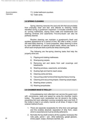 Accommodation
Operation
40
11) Under bathroom counters
12) Toilet vents.
3.8 SPRING CLEANING
Spring cleaning removes the dust and dirt that accumulates
from everyday wear and tear and attends to cleaning needs
identified during a guestroom inspection. It includes activities such
as turning mattresses, wiping down walls and baseboards and
washing windows and casements. The dirty-dozen can also be
perfectly cleaned.
Routine cleaning can maintain a guestroom's fresh and
spotless appearance for a period of time. But after a while, a room
will need deep cleaning. In some properties, deep cleaning is done
by room attendants on special project basis; others use teams in
which each employee does a particular deep cleaning task.
The following are the spring cleaning tasks that help the
property shine are:
1) Flipping and rotating mattresses.
2) Shampooing carpets.
3) Removing soil and stains from wall coverings and
baseboards.
4) Washing windows, casements, and shades.
5) Dusting high and hard to reach areas.
6) Cleaning vents and fans.
7) Vacuuming under furniture that requires heavy moving.
8) Cleaning and vacuuming drapes. Cleaning carpet edges.
9) Washing sheer curtains.
10) Washing lampshades
3.9 CHAMBER MAID’S TROLLEY
A housekeeping room attendant can service the guest room
with convenience, ease and speed by using the chamber maid’s
trolley. The guest room necessities can be stored in the trolley,
preventing the room attendant running constantly back and forth. If
the trolley is kept in an orderly manner at all times. It helps in fast
ordered method of work.
1. There are separate receptacles for dirty linen and garbage
and this enables absolute separation of dirty from, clean
which is essential and must be strictly adhered to.
2. Normally the top shelf contains all the supplies necessary like
note pads, pencil / pen, other stationary, gargle glasses,
emery paper, soaps, shampoo sachets, etc.
This watermark does not appear in the registered version - http://www.clicktoconvert.com
 