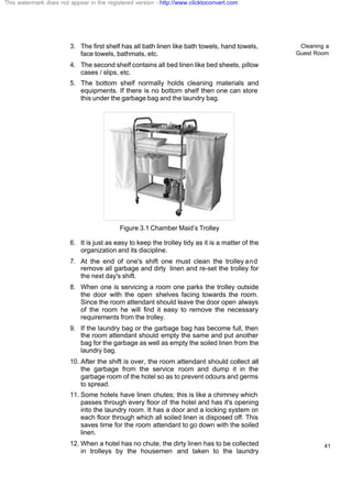 Cleaning a
Guest Room
41
3. The first shelf has all bath linen like bath towels, hand towels,
face towels, bathmats, etc.
4. The second shelf contains all bed linen like bed sheets, pillow
cases / slips, etc.
5. The bottom shelf normally holds cleaning materials and
equipments. If there is no bottom shelf then one can store
this under the garbage bag and the laundry bag.
Figure 3.1 Chamber Maid’s Trolley
6. It is just as easy to keep the trolley tidy as it is a matter of the
organization and its discipline.
7. At the end of one's shift one must clean the trolley and
remove all garbage and dirty linen and re-set the trolley for
the next day's shift.
8. When one is servicing a room one parks the trolley outside
the door with the open shelves facing towards the room.
Since the room attendant should leave the door open always
of the room he will find it easy to remove the necessary
requirements from the trolley.
9. If the laundry bag or the garbage bag has become full, then
the room attendant should empty the same and put another
bag for the garbage as well as empty the soiled linen from the
laundry bag.
10. After the shift is over, the room attendant should collect all
the garbage from the service room and dump it in the
garbage room of the hotel so as to prevent odours and germs
to spread.
11. Some hotels have linen chutes; this is like a chimney which
passes through every floor of the hotel and has it's opening
into the laundry room. It has a door and a locking system on
each floor through which all soiled linen is disposed off. This
saves time for the room attendant to go down with the soiled
linen.
12. When a hotel has no chute, the dirty linen has to be collected
in trolleys by the housemen and taken to the laundry
This watermark does not appear in the registered version - http://www.clicktoconvert.com
 