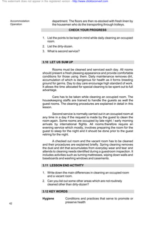 Accommodation
Operation
42
department. The floors are then re-stocked with fresh linen by
the housemen who do the transporting through trolleys.
CHECK YOUR PROGRESS
1. List the points to be kept in mind while daily cleaning an occupied
room.
2. List the dirty-dozen.
3. What is second service?
3.10 LET US SUM UP
Rooms must be cleaned and serviced each day. All rooms
should present a fresh pleasing appearance and provide comfortable
conditions for those using them. Daily maintenance removes dirt,
accumulation of which is dangerous for health as it forms breeding
ground for germs. Day to day care encourage high standard of work.
It allows the time allocated for special cleaning to be spent out to full
advantage.
Care has to be taken while cleaning an occupied room. The
housekeeping staffs are trained to handle the guests as well the
guest rooms. The cleaning procedures are explained in detail in this
lesson.
Second service is normally carried out in an occupied room at
any time in a day if the request is made by the guest to clean the
room again. Some rooms are occupied by late night / early morning
arrivals by international flights. All rooms therefore require an
evening service which mostly, involves preparing the room for the
guest to sleep for the night and it should be done prior to the guest
retiring for the night.
A checked out room and the vacant room has to be cleaned
and their procedures are explained briefly. Spring cleaning removes
the dust and dirt that accumulates from everyday wear and tear and
attends to cleaning needs identified during a guestroom inspection. It
includes activities such as turning mattresses, wiping down walls and
baseboards and washing windows and casements.
3.11 LESSON END ACTIVITY
1. Write down the main differences in cleaning an occupied room
and a vacant room.
2. Can you list out some other areas which are not routinely
cleaned other than dirty-dozen?
3.12 KEY WORDS
Hygiene Conditions and practices that serve to promote or
preserve health
This watermark does not appear in the registered version - http://www.clicktoconvert.com
 