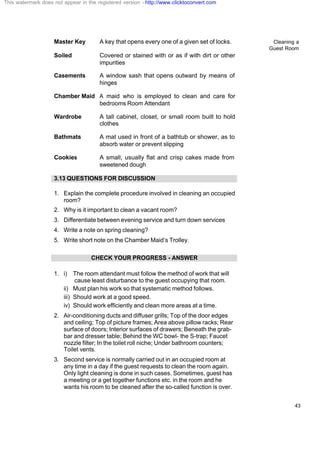 Cleaning a
Guest Room
43
Master Key A key that opens every one of a given set of locks.
Soiled Covered or stained with or as if with dirt or other
impurities
Casements A window sash that opens outward by means of
hinges
Chamber Maid A maid who is employed to clean and care for
bedrooms Room Attendant
Wardrobe A tall cabinet, closet, or small room built to hold
clothes
Bathmats A mat used in front of a bathtub or shower, as to
absorb water or prevent slipping
Cookies A small, usually flat and crisp cakes made from
sweetened dough
3.13 QUESTIONS FOR DISCUSSION
1. Explain the complete procedure involved in cleaning an occupied
room?
2. Why is it important to clean a vacant room?
3. Differentiate between evening service and turn down services
4. Write a note on spring cleaning?
5. Write short note on the Chamber Maid’s Trolley.
CHECK YOUR PROGRESS - ANSWER
1. i) The room attendant must follow the method of work that will
cause least disturbance to the guest occupying that room.
ii) Must plan his work so that systematic method follows.
iii) Should work at a good speed.
iv) Should work efficiently and clean more areas at a time.
2. Air-conditioning ducts and diffuser grills; Top of the door edges
and ceiling; Top of picture frames; Area above pillow racks; Rear
surface of doors; Interior surfaces of drawers; Beneath the grab-
bar and dresser table; Behind the WC bowl- the S-trap; Faucet
nozzle filter; In the toilet roll niche; Under bathroom counters;
Toilet vents.
3. Second service is normally carried out in an occupied room at
any time in a day if the guest requests to clean the room again.
Only light cleaning is done in such cases. Sometimes, guest has
a meeting or a get together functions etc. in the room and he
wants his room to be cleaned after the so-called function is over.
This watermark does not appear in the registered version - http://www.clicktoconvert.com
 