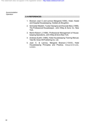 Accommodation
Operation
44
3.14 REFERENCES
1. Branson Joan C and Lennox Margaret (1998), Hotel, Hostel
and Hospital Housekeeping, Hodders & Stoughton.
2. Schneider Madelin, Tucker Georgina and Scoviak Mary (1999),
The Professional Housekeeper, John Wiley & Sons Inc, New
York.
3. Martin Robert J (1998), Professional Management of House-
keeping Operations, John Wiley & Sons New York.
4. Andrews Sudhir (1985), Hotel Housekeeping Training Manual,
Tata Mc Graw-Hill Publishing Co. Ltd.
5. Joan C. & Lennox, Margaret Branson ( 1 9 6 9 ) , Hotel
Housekeeping Principles and Practice, Edward Arnold,
London.
This watermark does not appear in the registered version - http://www.clicktoconvert.com
 