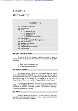 LESSON 4
BED MAKING
CONTENTS
4.0 Aims and Objectives
4.1 Introduction
4.2 Bed
4.2.1 History of Bed
4.2.2 Types of Bed
4.2.3 Bed Sizes
4.2.4 Standard Sizes of Bed
4.3 Bed Making
4.3.1 Procedure for Making a Bed
4.4 Let Us Sum Up
4.5 Lesson End Activity
4.6 Key Words
4.7 Questions for Discussion
4.8 References
4.0 AIMS AND OBJECTIVES
At the end of this lesson, students should be able to
demonstrate appropriate skills, and show an understanding of the
following:
Ø Bed, types and sizes of bed
Ø Procedure for bed making.
4.1 INTRODUCTION
A guest turns up to a hotel for a comfortable stay. He spends
a considerable time in the bed. Some guests will spend most of their
day in bed. Other guest may just use in the night time alone. A clean,
wrinkle-free bed is important for all guests. It is the duty of
Housekeeping Department to keep the guest bed neat and clean.
In this lesson, details are provided covering various types of
beds, universal bed sizes and common standards of bed sizes
prevalent in different countries. Further, procedure for making a
guest bed is explained in detail.
4.2 BED
A bed is a piece of furniture or location primarily used as a
place to rest, relax, nap or sleep. To make beds more comfortable,
the top layer is frequently a mattress.
This watermark does not appear in the registered version - http://www.clicktoconvert.com
 