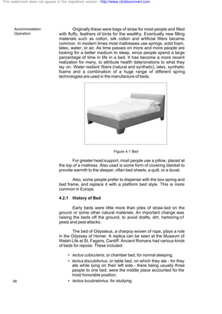 Accommodation
Operation
48
Originally these were bags of straw for most people and filled
with fluffy, feathers of birds for the wealthy. Eventually new filling
materials such as cotton, silk cotton and artificial fillers became
common. In modern times most mattresses use springs, solid foam,
latex, water, or air. As time passes on more and more people are
looking for a better medium to sleep, since people spend a large
percentage of time in life in a bed. It has become a more recent
realization for many, to attribute health deteriorations to what they
lay on. Water resilient fibers (natural and synthetic), latex, synthetic
foams and a combination of a huge range of different spring
technologies are used in the manufacture of beds.
Figure 4.1 Bed
For greater head support, most people use a pillow, placed at
the top of a mattress. Also used is some form of covering blanket to
provide warmth to the sleeper, often bed sheets, a quilt, or a duvet.
Also, some people prefer to dispense with the box spring and
bed frame, and replace it with a platform bed style. This is more
common in Europe.
4.2.1 History of Bed
Early beds were little more than piles of straw laid on the
ground or some other natural materials. An important change was
raising the beds off the ground, to avoid drafts, dirt, harboring of
pests and pest attacks.
The bed of Odysseus, a charpoy woven of rope, plays a role
in the Odyssey of Homer. A replica can be seen at the Museum of
Welsh Life at St. Fagans, Cardiff. Ancient Romans had various kinds
of beds for repose. These included:
• lectus cubicularis, or chamber bed, for normal sleeping;
• lectus discubitorius, or table bed, on which they ate - for they
ate while lying on their left side - there being usually three
people to one bed, were the middle place accounted for the
most honorable position;
• lectus lucubratorius, for studying;
This watermark does not appear in the registered version - http://www.clicktoconvert.com
 