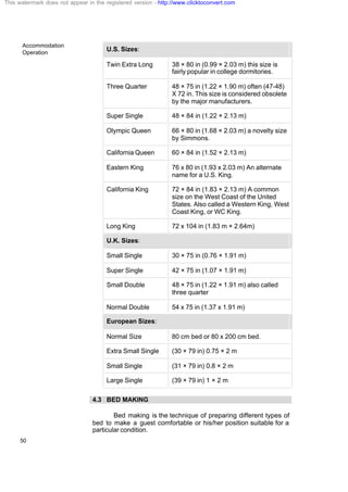 Accommodation
Operation
50
U.S. Sizes:
Twin Extra Long 38 × 80 in (0.99 × 2.03 m) this size is
fairly popular in college dormitories.
Three Quarter 48 × 75 in (1.22 × 1.90 m) often (47-48)
X 72 in. This size is considered obsolete
by the major manufacturers.
Super Single 48 × 84 in (1.22 × 2.13 m)
Olympic Queen 66 × 80 in (1.68 × 2.03 m) a novelty size
by Simmons.
California Queen 60 × 84 in (1.52 × 2.13 m)
Eastern King 76 x 80 in (1.93 x 2.03 m) An alternate
name for a U.S. King.
California King 72 × 84 in (1.83 × 2.13 m) A common
size on the West Coast of the United
States. Also called a Western King, West
Coast King, or WC King.
Long King 72 x 104 in (1.83 m × 2.64m)
U.K. Sizes:
Small Single 30 × 75 in (0.76 × 1.91 m)
Super Single 42 × 75 in (1.07 × 1.91 m)
Small Double 48 × 75 in (1.22 × 1.91 m) also called
three quarter
Normal Double 54 x 75 in (1.37 x 1.91 m)
European Sizes:
Normal Size 80 cm bed or 80 x 200 cm bed.
Extra Small Single (30 × 79 in) 0.75 × 2 m
Small Single (31 × 79 in) 0.8 × 2 m
Large Single (39 × 79 in) 1 × 2 m
4.3 BED MAKING
Bed making is the technique of preparing different types of
bed to make a guest comfortable or his/her position suitable for a
particular condition.
This watermark does not appear in the registered version - http://www.clicktoconvert.com
 