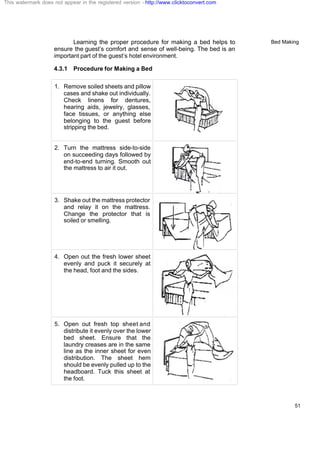 Bed Making
51
Learning the proper procedure for making a bed helps to
ensure the guest’s comfort and sense of well-being. The bed is an
important part of the guest’s hotel environment.
4.3.1 Procedure for Making a Bed
1. Remove soiled sheets and pillow
cases and shake out individually.
Check linens for dentures,
hearing aids, jewelry, glasses,
face tissues, or anything else
belonging to the guest before
stripping the bed.
2. Turn the mattress side-to-side
on succeeding days followed by
end-to-end turning. Smooth out
the mattress to air it out.
3. Shake out the mattress protector
and relay it on the mattress.
Change the protector that is
soiled or smelling.
4. Open out the fresh lower sheet
evenly and puck it securely at
the head, foot and the sides.
5. Open out fresh top sheet and
distribute it evenly over the lower
bed sheet. Ensure that the
laundry creases are in the same
line as the inner sheet for even
distribution. The sheet hem
should be evenly pulled up to the
headboard. Tuck this sheet at
the foot.
This watermark does not appear in the registered version - http://www.clicktoconvert.com
 