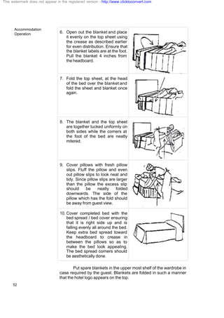 Accommodation
Operation
52
6. Open out the blanket and place
it evenly on the top sheet using
the crease as described earlier
for even distribution. Ensure that
the blanket labels are at the foot.
Pull the blanket 4 inches from
the headboard.
7. Fold the top sheet, at the head
of the bed over the blanket and
fold the sheet and blanket once
again.
8. The blanket and the top sheet
are together tucked uniformly on
both sides while the comers at
the foot of the bed are neatly
mitered.
9. Cover pillows with fresh pillow
slips. Fluff the pillow and even
out pillow slips to look neat and
tidy. Since pillow slips are larger
than the pillow the excess slip
should be neatly folded
downwards. The side of the
pillow which has the fold should
be away from guest view. .
10. Cover completed bed with the
bed spread / bed cover ensuring
that it is right side up and is
falling evenly all around the bed.
Keep extra bed spread toward
the headboard to crease in
between the pillows so as to
make the bed look appealing.
The bed spread corners should
be aesthetically done.
Put spare blankets in the upper most shelf of the wardrobe in
case required by the guest. Blankets are folded in such a manner
that the hotel logo appears on the top.
This watermark does not appear in the registered version - http://www.clicktoconvert.com
 