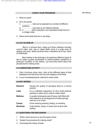 Bed Making
53
CHECK YOUR PROGRESS
1. What is a bed?
2. Fill in the banks
i) …………….. bed can be adjusted to a number of different
positions.
ii) …………….. bed uses an air-inflated mattress.
iii) A …………. bed is typically a coin-operated novelty found in
a vintage motel.
3. Name some beds that are in use today.
4.4 LET US SUM UP
Bed is a furniture item, made up of foam mattress normally
used to relax, rest, nap or sleep. Beds come in a wide array of
shapes and sizes. Most countries have a standard set of four sizes
of mattresses.
Bed making is the technique of preparing different types of
bed to make a guest comfortable or his/her position suitable for a
particular condition. In this lesson, you have also learnt about the
procedures for making a bed.
4.5 LESSON END ACTIVITY
1. Visit a furniture show room, look at the different types of bed
displayed and note down the size and category of the beds.
2. In your housekeeping lab, attempt to make a bed.
4.6 KEY WORDS
Resilient Having the quality of springing back to a former
position.
Latex It is a colloidal suspension of very small polymer
particles in water and is used to make rubber.
Mattress A usually rectangular pad of heavy cloth filled with
soft material or an arrangement of coiled springs,
used as or on a bed.
Crease A line made by pressing, folding, or wrinkling.
Wardrobe A tall cabinet, closet, or small room built to hold
clothes.
4.7 QUESTIONS FOR DISCUSSION
1. Write a short account on any five types of bed.
2. Explain the procedure for making a bed?
3. Enumerate the history of beds.
This watermark does not appear in the registered version - http://www.clicktoconvert.com
 