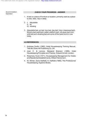 Accommodation
Operation
54
CHECK YOUR PROGRESS - ANSWER
1. A bed is a piece of furniture or location, primarily used as a place
to rest, relax, nap or sleep.
2. i) Adjustable
ii) Air
iii) vibrating
3. Adjustable bed, air bed, box bed, day bed, futon (Japanese bed),
Murphy bed (wall bed), pallet, platform bed, roll-away bed (cot),
sofa bed and vibrating bed are some of the beds found in use
today.
4.8 REFERENCES
1. Andrews Sudhir (1985), Hotel Housekeeping Training Manual,
Tata Mc Graw-Hill Publishing Co. Ltd.
2. Joan C. & Lennox, Margaret Branson (1969), Hotel
HousekeepingPrinciples and Practice, Edward Arnold, London.
3. Rosemary Hurst (1971), Housekeeping Management for Hotels
andResidentialEstablishments,WilliamHeinemann.
4. W. Winter, Doris Hatfield, H. Hatfield (1989), The Professional
Housekeeping, Hyperion Books.
This watermark does not appear in the registered version - http://www.clicktoconvert.com
 