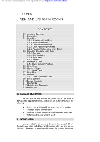 LESSON 5
LINEN AND UNIFORM ROOMS
CONTENTS
5.0 Aims and Objectives
5.1 Introduction
5.2 Linen Room
5.2.1 Activities of Linen Room
5.2.2 Hours of Operation
5.2.3 Location of Linen Room
5.2.4 Linen Room Requirements
5.2.5 Planning the Layout of Linen Room
5.3 Selection Criteria for Linen Items
5.3.1 Bed Lenin
5.3.2 Soft Furnishing
5.3.3 Bath Linen
5.3.4 Napery
5.4 Purchase of Linen
5.4.1 Rules for Linen Purchase
5.5 Linen Cycle
5.6 Control of Linen
5.6.1 Stock Taking
5.7 Linen Hire
5.8 Uniform
5.8.1 Types of Uniforms Used
5.9 Let us Sum Up
5.10 Lesson End Activity
5.11 Key Words
5.12 Questions for Discussion
5.13 References
5.0 AIMS AND OBJECTIVES
At the end of this lesson, students should be able to
demonstrate appropriate skills, and show an understanding of the
following:
Ø Linen room, activities of linen room, hours of operation,
Ø Selection criteria for linen room,
Ø Purchase of linen, linen cycle, control of linen, linen hire
Ø Uniform and types of uniform used.
5.1 INTRODUCTION
Linen, in a technical sense, is the stem fibre extracted from
the cultivated plant called flax, which is spun into yarn and woven
into fabric. However, in a commercial sense, the present day usage
This watermark does not appear in the registered version - http://www.clicktoconvert.com
 