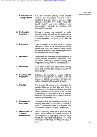 Linen and
Uniform Rooms
57
1. Collection and
Transportation
It is an essential activity when laundry
services are on outside contract and is
facilitated through chutes, canvas bags,
trolleys, collapsible wire carts, skips etc.
Guest laundry are also collected and
appropriately marked for sending off-
premises for cleaning.
2. Sorting and
Counting
Sorting is carried out primarily to make
counting easy as well as for streamlining
laundry procedures and to tally the exchange
of linen between the linen room and the
laundry.
3. Packaging Linen is packed in canvas bags to prevent
damage on transit to the linen articles. Those
articles that need mending and those, which
are heavily stained, may be segregated and
put into separate canvas bags.
4. Despatch The time for off-premises laundry despatch is
usually anytime between 13:00 hrs and 16:00
hrs so that servicing of rooms is over by then
and guest laundry will have been collected.
5. Deliveries Clean linen is delivered back in the morning
hours and evening deliveries are usually for
guest laundry.
6. Checking and
Inspection
Checking the quantity to ensure that the
amount of laundered linen tallies with the
amount of soiled linen articles sent and as
well as inspection of the quality of wash.
7. Storage The amount of space to be allocated for
storage depends on the size and type of
operation and the quantum of linen supplies.
When designing the storage space for linen it
is necessary to consider the type of shelves
required, the method of storage as well as
hygiene and safety factors.
8. Repairs and
Alteration
Damaged items are mended by stitching or
darning. Alteration of uniforms for correct fit is
usual. Condemned linen is converted into
useful items called cut-downs / makeovers.
9. Distribution to
Various
Departments
This is generally done on a clean-for-dirty
basis. Some hotels use other systems of
exchange such as topping up or a fixed issue
based on expected occupancy. In some
hotels specific timings are fixed for issue of
linen.
This watermark does not appear in the registered version - http://www.clicktoconvert.com
 