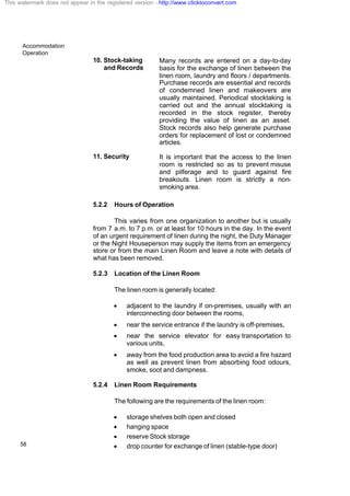 Accommodation
Operation
58
10. Stock-taking
and Records
Many records are entered on a day-to-day
basis for the exchange of linen between the
linen room, laundry and floors / departments.
Purchase records are essential and records
of condemned linen and makeovers are
usually maintained. Periodical stocktaking is
carried out and the annual stocktaking is
recorded in the stock register, thereby
providing the value of linen as an asset.
Stock records also help generate purchase
orders for replacement of lost or condemned
articles.
11. Security It is important that the access to the linen
room is restricted so as to prevent misuse
and pilferage and to guard against fire
breakouts. Linen room is strictly a non-
smoking area.
5.2.2 Hours of Operation
This varies from one organization to another but is usually
from 7 a.m. to 7 p.m. or at least for 10 hours in the day. In the event
of an urgent requirement of linen during the night, the Duty Manager
or the Night Houseperson may supply the items from an emergency
store or from the main Linen Room and leave a note with details of
what has been removed.
5.2.3 Location of the Linen Room
The linen room is generally located:
· adjacent to the laundry if on-premises, usually with an
interconnecting door between the rooms,
· near the service entrance if the laundry is off-premises,
· near the service elevator for easy transportation to
various units,
· away from the food production area to avoid a fire hazard
as well as prevent linen from absorbing food odours,
smoke, soot and dampness.
5.2.4 Linen Room Requirements
The following are the requirements of the linen room:
· storage shelves both open and closed
· hanging space
· reserve Stock storage
· drop counter for exchange of linen (stable-type door)
This watermark does not appear in the registered version - http://www.clicktoconvert.com
 