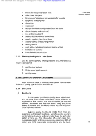 Linen and
Uniform Rooms
59
· trollies for transport of clean linen
· soiled linen hampers
· Linenkeeper’s desk and storage space for records
· telephone and computer
· stepladder
· washbasin
· storage for materials required to clean the room
· sink and drying rack (optional)
· iron and ironing board
· area for accumulation of soiled linen
· area for receiving laundered linen
· area for sorting and counting of linen
· sewing section
· work tables (with table tops in contrast to white)
· traffic lane to laundry
· traffic lane to uniform room
5.2.5 Planning the Layout of Linen Room
Like the planning of any other operational area, the following
must be considered:
1. Architectural features
2. Hygiene and safety aspects
3. Activity areas.
5.3 SELETION CRITERIA FOR LINEN ITEMS
Each individual piece of linen requires special consideration
in terms of quality, type and size, besides cost.
5.3.1 Bed Linen
i) Bedsheets
Should have a good finish, usually with a slight lustre,
and be made from a non-crease fabric so as to retain its
appearance. For comfort, the texture should be soft and
smooth, absorbent and free from static. They should be
easily laundrable and the fabric should not fade in colour
under repeated washes.
Superior quality bedsheets made from linen are
expensive and not easily available. More frequently used are
combinations of natural and man-made fibres like polyester
cotton or terry-cot. The introduction of a man-made fibre
increases durability and makes laundering easier and 65% of
cotton and 35% man-made combinations are the best.
This watermark does not appear in the registered version - http://www.clicktoconvert.com
 