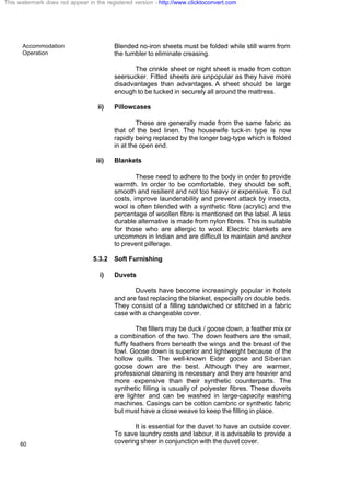 Accommodation
Operation
60
Blended no-iron sheets must be folded while still warm from
the tumbler to eliminate creasing.
The crinkle sheet or night sheet is made from cotton
seersucker. Fitted sheets are unpopular as they have more
disadvantages than advantages. A sheet should be large
enough to be tucked in securely all around the mattress.
ii) Pillowcases
These are generally made from the same fabric as
that of the bed linen. The housewife tuck-in type is now
rapidly being replaced by the longer bag-type which is folded
in at the open end.
iii) Blankets
These need to adhere to the body in order to provide
warmth. In order to be comfortable, they should be soft,
smooth and resilient and not too heavy or expensive. To cut
costs, improve launderability and prevent attack by insects,
wool is often blended with a synthetic fibre (acrylic) and the
percentage of woollen fibre is mentioned on the label. A less
durable alternative is made from nylon fibres. This is suitable
for those who are allergic to wool. Electric blankets are
uncommon in Indian and are difficult to maintain and anchor
to prevent pilferage.
5.3.2 Soft Furnishing
i) Duvets
Duvets have become increasingly popular in hotels
and are fast replacing the blanket, especially on double beds.
They consist of a filling sandwiched or stitched in a fabric
case with a changeable cover.
The fillers may be duck / goose down, a feather mix or
a combination of the two. The down feathers are the small,
fluffy feathers from beneath the wings and the breast of the
fowl. Goose down is superior and lightweight because of the
hollow quills. The well-known Eider goose and Siberian
goose down are the best. Although they are warmer,
professional cleaning is necessary and they are heavier and
more expensive than their synthetic counterparts. The
synthetic filling is usually of polyester fibres. These duvets
are lighter and can be washed in large-capacity washing
machines. Casings can be cotton cambric or synthetic fabric
but must have a close weave to keep the filling in place.
It is essential for the duvet to have an outside cover.
To save laundry costs and labour, it is advisable to provide a
covering sheer in conjunction with the duvet cover.
This watermark does not appear in the registered version - http://www.clicktoconvert.com
 