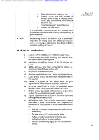 Linen and
Uniform Rooms
63
· Fibre selection and quality of yarn
· Thread count - the total number of
warps & wefts in 1sq. in. of gray goods
fabric. The total thread count should
be above 150.
· Finishes especially colour fastness
· reputed manufacturers.
It is advisable to obtain samples and launder them
to observe the effects of laundering before placing a
purchase order.
3. Size Purchasing linen of the correct size is extremely
important as wrong sizes can affect appearance
and even hamper operations, besides avoidable
wastage and loss of money.
5.4.1 Rules for Linen Purchase
i) Look for a firm smooth weave and strong selvedge.
ii) Check for the amount of ‘dressing’ that falls out from
the fabric when rubbed together.
iii) Machining should be strong (10 to 15 stitches per
inch).
iv) Obtain samples and test for laundering effects i.e.
shrinkage, loss of shape, colour, etc.
v) Buy in bulk to avail of discount.
vi) Stagger supply to overcome / avoid storage problems.
vii) Large orders should be marked or monogrammed by
the supplier.
viii) Select a supplier on the same level as your
organization, preferably with a reliable reference.
ix) Accurate specifications must be provided when
placing orders, particularly with reference to size.
x) Orders should be placed well in advance to give time
so that the specifications may be met with.
xi) A good rapport with the supplier is essential especially
with regard to credit facilities
xii) A Purchase Index Card must be maintained for every
linen item in stock. Some hotels use computers for
convenience The purpose of a purchase index card is
to:
· Indicate purchases between current and previous
stocktaking.
· Provide a record of condemned articles.
· Act as a ready reference for ordering, also
indicating the level of reserve stock.
· Provide a means of judging the life span of linen
article.
This watermark does not appear in the registered version - http://www.clicktoconvert.com
 