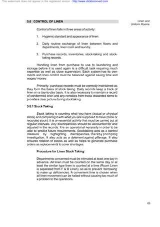 Linen and
Uniform Rooms
65
5.6 CONTROL OF LINEN
Control of linen falls in three areas of activity:
1. Hygienic standard and appearance of linen.
2. Daily routine exchange of linen between floors and
departments, linen room and laundry.
3. Purchase records, inventories, stock-taking and stock-
taking records.
Handling linen from purchase to use to laundering and
storage before it is used again is a difficult task requiring much
expertise as well as close supervision. Each system has its own
merits and linen control must be balanced against saving time and
wages/ money.
Primarily, purchase records must be correctly maintained as
they form the basis of stock taking. Daily records keep a track of
linen on a day-to-day basis. It is also necessary to maintain a record
of condemned linen and any remakes from these discarded items to
provide a clear picture during stocktaking.
5.6.1 Stock Taking
Stock taking is counting what you have (actual or physical
stock) and comparing it with what you are supposed to have (book or
recorded stock). It is an essential activity that must be carried out at
regular intervals. Any discrepancies should be accounted for and
adjusted in the records. It is an operational necessity in order to be
able to predict future requirements. Stocktaking acts as a control
measure by highlighting discrepancies, thereby prompting
investigation. It also acts as a deterrent against pilferage. It also
ensures rotation of stocks as well as helps to generate purchase
orders as replacements to cover shortages.
Procedure for Linen Stock Taking:
Departments concerned must be intimated at least one day in
advance. All linen must be counted on the same day or at
least the similar type linen is counted at a time (Room Linen
is separated from F & B Linen), so as to prevent ‘borrowing’
to make up deficiencies. A convenient time is chosen when
all linen movement can be halted without causing too much of
a problem to the operations.
This watermark does not appear in the registered version - http://www.clicktoconvert.com
 
