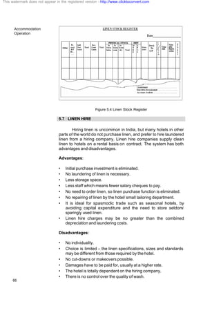 Accommodation
Operation
66
Figure 5.4 Linen Stock Register
5.7 LINEN HIRE
Hiring linen is uncommon in India, but many hotels in other
parts of the world do not purchase linen, and prefer to hire laundered
linen from a hiring company. Linen hire companies supply clean
linen to hotels on a rental basis on contract. The system has both
advantages and disadvantages.
Advantages:
• Initial purchase investment is eliminated.
• No laundering of linen is necessary.
• Less storage space.
• Less staff which means fewer salary cheques to pay.
• No need to order linen, so linen purchase function is eliminated.
• No repairing of linen by the hotel/ small tailoring department.
• It is ideal for spasmodic trade such as seasonal hotels, by
avoiding capital expenditure and the need to store seldom/
sparingly used linen.
• Linen hire charges may be no greater than the combined
depreciation and laundering costs.
Disadvantages:
• No individuality.
• Choice is limited – the linen specifications, sizes and standards
may be different from those required by the hotel.
• No cut-downs or makeovers possible.
• Damages have to be paid for, usually at a higher rate.
• The hotel is totally dependent on the hiring company.
• There is no control over the quality of wash.
This watermark does not appear in the registered version - http://www.clicktoconvert.com
 