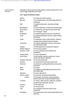 Accommodation
Operation
68
ordinated uniforms worn by hotel staff can create a jarring note in the
entire image projected by the hotel.
5.8.1 Types of Uniforms Used
Aprons For cooks and utility workers
Blouses For Housekeeping, Front office lady staff and
Hostesses.
Belt For parking attendant, doorman and lady
captain
Bell Bottoms For room attendant. Health club and lady staff
Bush Shirts For health club, laundry and pool area staff
Bows For managers - black
Dungarees For engineering technicians and housemen
Caps For parking attendants, drivers, utility workers
and cooks
Coats For stewards, cooks, utility workers, captains,
receptionists, gardeners and housemen
Gumboots For kitchen stewarding, laundry, horticulture
and engineering staff.
Jackets For bell captains and restaurant captains
Rubber Slippers For the silver polisher
Kameez / Kurta For room attendants and health club
masseuse
Ladies Shoes For room attendants
Long Coats For the cashier, laundry supervisor, house
doctor and kitchen stewards
Woollen Overcoat For security personnel
Pullover For security and horticulture personnel
Raincoat For doormen, parking attendants and security
personnel
Scarf For cooks
Saree For hostess, housekeeping supervisors and
front office staff
Salwaars For room attendants
Shoes Leather For doormen and parking attendants
Loafers For markers, housemen, security guards,
kitchen personnel,engineeringtechnicians
Trousers For cooks, utility workers, stewards, captains,
receptionists lobby staff, maners
Turbans For the doorman
Turras For the doorman
Ties For managers and front-of-the-house
personnel
Umbrellas For security personnel, parking attendants and
doormen.
This watermark does not appear in the registered version - http://www.clicktoconvert.com
 