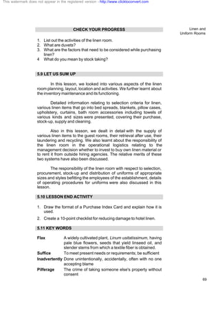Linen and
Uniform Rooms
69
CHECK YOUR PROGRESS
1. List out the activities of the linen room.
2. What are duvets?
3. What are the factors that need to be considered while purchasing
linen?
4 What do you mean by stock taking?
5.9 LET US SUM UP
In this lesson, we looked into various aspects of the linen
room planning, layout, location and activities. We further learnt about
the inventory maintenance and its functioning.
Detailed information relating to selection criteria for linen,
various linen items that go into bed spreads, blankets, pillow cases,
upholstery, curtains, bath room accessories including towels of
various kinds and sizes were presented, covering their purchase,
stock-up, supply and cleaning.
Also in this lesson, we dealt in detail with the supply of
various linen items to the guest rooms, their retrieval after use, their
laundering and recycling. We also learnt about the responsibility of
the linen room in the operational logistics relating to the
management decision whether to invest to buy own linen material or
to rent it from outside hiring agencies. The relative merits of these
two systems have also been discussed.
The responsibility of the linen room with respect to selection,
procurement, stock-up and distribution of uniforms of appropriate
sizes and styles befitting the employees of the establishment, details
of operating procedures for uniforms were also discussed in this
lesson.
5.10 LESSON END ACTIVITY
1. Draw the format of a Purchase Index Card and explain how it is
used.
2. Create a 10-point checklist for reducing damage to hotel linen.
5.11 KEY WORDS
Flax A widely cultivated plant, Linum usitatissimum, having
pale blue flowers, seeds that yield linseed oil, and
slender stems from which a textile fiber is obtained.
Suffice To meet present needs or requirements; be sufficient
Inadvertently Done unintentionally, accidentally, often with no one
accepting blame
Pilferage The crime of taking someone else's property without
consent
This watermark does not appear in the registered version - http://www.clicktoconvert.com
 