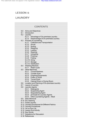LESSON 6
LAUNDRY
CONTENTS
6.0 Aims and Objectives
6.1 Introduction
6.2 Laundry
6.2.1 Advantage of On-premises Laundry
6.2.2 Disadvantage of On-premises Laundry
6.3 Process of Laundering
6.3.1 Collection and Transportation
6.3.2 Arrival
6.3.3 Sorting
6.3.4 Weighing
6.3.5 Loading
6.3.6 Washing
6.3.7 Unloading
6.3.8 Finishing
6.3.9 Folding
6.3.10 Airing
6.3.11 Storage
6.3.12 Distribution
6.4 Washing Machine
6.4.1 Wash Cycle
6.5 Other Machines
6.5.1 Tunnel Washers
6.5.2 Tumble Dryer
6.5.3 FinishingEquipments
6.5.4 Puffer or Suzie
6.5.5 Tunnel Dryer
6.5.6 Cabinet Dryer or Drying Room
6.6 Location and Planning of On-premises Laundry
6.7 Layout of Laundry
6.8 Laundry Agents
6.8.1. Detergents
6.8.2 Suspending Agent
6.8.3 Sequestering Agent
6.8.4 pH Scale for Laundry Agents
6.8.5 Other Laundering Agents - Alkali
6.9 Stain Removal
6.10 Dry Cleaning
6.11 Guest Laundry
6.12 Laundry Procedures for Different Fabrics
6.13 Laundry Procedures
6.14 Let us Sum Up
6.15 Lesson End Activity
6.16 Key Words
6.17 Questions for Discussion
6.18 References
This watermark does not appear in the registered version - http://www.clicktoconvert.com
 