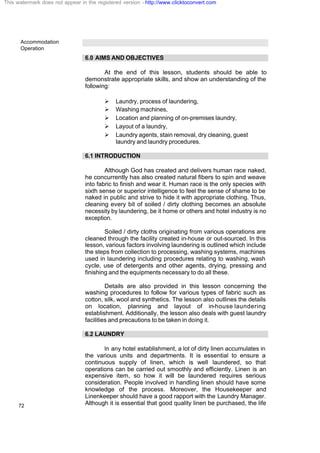 Accommodation
Operation
72
6.0 AIMS AND OBJECTIVES
At the end of this lesson, students should be able to
demonstrate appropriate skills, and show an understanding of the
following:
Ø Laundry, process of laundering,
Ø Washing machines,
Ø Location and planning of on-premises laundry,
Ø Layout of a laundry,
Ø Laundry agents, stain removal, dry cleaning, guest
laundry and laundry procedures.
6.1 INTRODUCTION
Although God has created and delivers human race naked,
he concurrently has also created natural fibers to spin and weave
into fabric to finish and wear it. Human race is the only species with
sixth sense or superior intelligence to feel the sense of shame to be
naked in public and strive to hide it with appropriate clothing. Thus,
cleaning every bit of soiled / dirty clothing becomes an absolute
necessity by laundering, be it home or others and hotel industry is no
exception.
Soiled / dirty cloths originating from various operations are
cleaned through the facility created in-house or out-sourced. In this
lesson, various factors involving laundering is outlined which include
the steps from collection to processing, washing systems, machines
used in laundering including procedures relating to washing, wash
cycle, use of detergents and other agents, drying, pressing and
finishing and the equipments necessary to do all these.
Details are also provided in this lesson concerning the
washing procedures to follow for various types of fabric such as
cotton, silk, wool and synthetics. The lesson also outlines the details
on location, planning and layout of in-house laundering
establishment. Additionally, the lesson also deals with guest laundry
facilities and precautions to be taken in doing it.
6.2 LAUNDRY
In any hotel establishment, a lot of dirty linen accumulates in
the various units and departments. It is essential to ensure a
continuous supply of linen, which is well laundered, so that
operations can be carried out smoothly and efficiently. Linen is an
expensive item, so how it will be laundered requires serious
consideration. People involved in handling linen should have some
knowledge of the process. Moreover, the Housekeeper and
Linenkeeper should have a good rapport with the Laundry Manager.
Although it is essential that good quality linen be purchased, the life
This watermark does not appear in the registered version - http://www.clicktoconvert.com
 