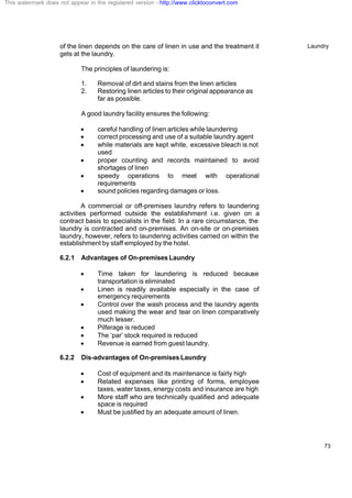 Laundry
73
of the linen depends on the care of linen in use and the treatment it
gets at the laundry.
The principles of laundering is:
1. Removal of dirt and stains from the linen articles
2. Restoring linen articles to their original appearance as
far as possible.
A good laundry facility ensures the following:
· careful handling of linen articles while laundering
· correct processing and use of a suitable laundry agent
· while materials are kept white, excessive bleach is not
used
· proper counting and records maintained to avoid
shortages of linen
· speedy operations to meet with operational
requirements
· sound policies regarding damages or loss.
A commercial or off-premises laundry refers to laundering
activities performed outside the establishment i.e. given on a
contract basis to specialists in the field. In a rare circumstance, the
laundry is contracted and on-premises. An on-site or on-premises
laundry, however, refers to laundering activities carried on within the
establishment by staff employed by the hotel.
6.2.1 Advantages of On-premises Laundry
· Time taken for laundering is reduced because
transportation is eliminated
· Linen is readily available especially in the case of
emergency requirements
· Control over the wash process and the laundry agents
used making the wear and tear on linen comparatively
much lesser.
· Pilferage is reduced
· The ‘par’ stock required is reduced
· Revenue is earned from guest laundry.
6.2.2 Dis-advantages of On-premises Laundry
· Cost of equipment and its maintenance is fairly high
· Related expenses like printing of forms, employee
taxes, water taxes, energy costs and insurance are high
· More staff who are technically qualified and adequate
space is required
· Must be justified by an adequate amount of linen.
This watermark does not appear in the registered version - http://www.clicktoconvert.com
 