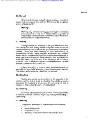 Laundry
75
6.3.2 Arrival
On arrival, linen must be dealt with as quickly as possible to
ensure fast turn around time for linen. There must be a separate
section for guest laundry.
Marking:
Marking may be temporary (guest laundry) or permanent
(monogramming of hotel linen). For guest laundery initials of
the guest as well as the room number helps provides a clear
identification and helps correct billing.
6.3.3 Sorting
Sorting is carried out according to the type of fabric and item,
colour and type of soil. Sorting is done to separate those articles that
need dry cleaning from those that will go through the normal wash
process. Those that need mending or stain removal must be
separated so that they can be dealt with accordingly. Also, different
articles take a different wash process in terms of temperature of
water, type of laundering agent, length of wash cycle, whether hydro-
extraction should be done and if so, the length of the hydro-
extraction cycle. In hospitals, the infection risk necessitates the need
for using gloves when sorting out linen.
It takes less effort to pre-sort soiled linen than to post-sort
washed linen which is 50% heavier in weight due to water retention.
Post-sorting is often essential in healthcare processes.
6.3.4 Weighing
Weighing is carried out to conform to the capacity of the
washing machine and to avoid overloading. Repeated overloading
can cause the machine to breakdown. Underloading will lead to
wastage of detergents and water, both cold and hot.
6.3.5 Loading
Loading is often done manually or with a certain degree of full
or partial automation. Machines may be top loading, front loading or
side loading.
6.3.6 Washing
This process is designed to perform three basic functions:
· removal of soil / dirt
· suspension of soil
· discharge of the soil from the machine to the drain
This watermark does not appear in the registered version - http://www.clicktoconvert.com
 