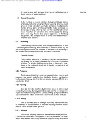 Laundry
77
A running rinse with an open drain is more effective but a
larger volume of water is utilized.
vii) Hydro-Extraction
Is the removal of excess moisture through centrifugal action
and is equivalent to wringing in hand washing. Draining must
precede hydro-extraction and hydro-extraction must precede
tumble drying. Some articles cannot be hydro-extracted so
there is a pumping action to draw out the water from the linen
load. Too short an extraction time will increase the drying
time and may hinder the proper operation of finishing
equipment. The compact mass of hydro-extracted clothes is
referred to as ‘cheese’.
6.3.7 Unloading
Transferring washed linen from the Hydro-extractor to the
Tumble Dryer is normally done manually. It may be done by an
automated system where the ‘cheese’ is unloaded onto a conveyor
belt that will transport the linen to the next set of operations.
Tumble Drying:
This process is capable of rendering the linen completely dry
by blowing hot air ranging between 40º C and 60º C onto the
articles. For articles that are susceptible to damage by heat,
there is the option of simply air drying by circulating air at
room temperature.
6.3.8 Finishing
For those articles that require a pressed finish, ironing and
pressing are usual. Articles like blankets, towels, candlewick
bedspreads, hosiery, etc. that do not require a pressed finish are
only tumble-dried.
6.3.9 Folding
Can be done by machine but in most cases is carried out
completely manually. Employees in this area are the one ones who
‘reject’ stained or damaged linen. Correct folding is important to the
appearance of the article and makes it convenient to store and use.
6.3.10 Airing
This is essential prior to storage, especially if the articles are
to be stored in closed shelves. It ensures that any moisture that is
likely to cause mildew will be got rid of.
6.3.11 Storage
Should be properly done in a well-designed storage space.
Linen should be allowed a rest period to recuperate before it is used
again. As a general rule, at any given time, approximately 50% of the
This watermark does not appear in the registered version - http://www.clicktoconvert.com
 