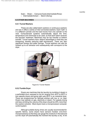 Laundry
79
Soak › Break › Carryover Suds (Intermediate Rinse)
› Intermediate Extract › Starch (Sizing)
6.5 OTHER MACHINES
6.5.1 Tunnel Washers
These are also called batch washers or continuous washers
and are in effect a series of inter-connected washers. Each ‘bath’ is
in a different cylinder and the load moves from one cylinder to the
next. Computerized systems automatically adjust the time,
temperature and chemicals to be used, so that each batch receives
the required treatment. Machines may be top transfer or bottom
transfer. Tunnel washers have distinct advantages in that they are
timesaving, thereby reducing staff requirement. There are also
significant energy and water savings. Tunnel washers can also be
hooked up to an extractor and subsequently with conveyors to the
dryer.
Figure 6.3 Tunnel Washer
6.5.2 Tumble Dryer
Dryers are machines that dry laundry by tumbling it slowly in
a perforated drum exposed to hot air ranging from 40ºC to 60ºC in
low capacity dryers and going right upto 85ºC in an industrial dryer.
There are programmes for delicate articles with low or no heat.
Dryers may operate on gas, electricity or steam. For speedy drying
and less wrinkling the volume of the dryer should be 25% more than
the washer-extractor. Most dryers have a microprocessor computer
control system.
Although suitable drying times are usually recommended for
specific fabrics, some dryers have sensors hooked onto their
microprocessors so that they can gauge the moisture in the load and
cut the dryer off automatically the moment the laundry is dry. A lint
This watermark does not appear in the registered version - http://www.clicktoconvert.com
 