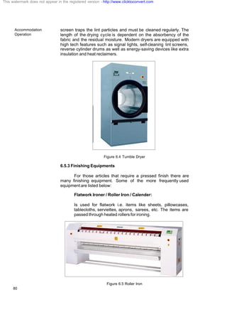 Accommodation
Operation
80
screen traps the lint particles and must be cleaned regularly. The
length of the drying cycle is dependent on the absorbency of the
fabric and the residual moisture. Modern dryers are equipped with
high tech features such as signal lights, self-cleaning lint screens,
reverse cylinder drums as well as energy-saving devices like extra
insulation and heat reclaimers.
Figure 6.4 Tumble Dryer
6.5.3 Finishing Equipments
For those articles that require a pressed finish there are
many finishing equipment. Some of the more frequently used
equipment are listed below:
Flatwork Ironer / Roller Iron / Calender:
Is used for flatwork i.e. items like sheets, pillowcases,
tablecloths, serviettes, aprons, sarees, etc. The items are
passed through heated rollers for ironing.
Figure 6.5 Roller Iron
This watermark does not appear in the registered version - http://www.clicktoconvert.com
 