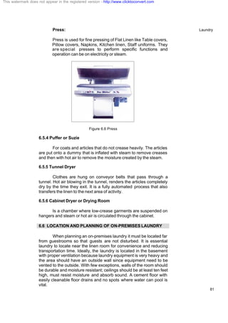 Laundry
81
Press:
Press is used for fine pressing of Flat Linen like Table covers,
Pillow covers, Napkins, Kitchen linen, Staff uniforms. They
are special presses to perform specific functions and
operation can be on electricity or steam.
Figure 6.6 Press
6.5.4 Puffer or Suzie
For coats and articles that do not crease heavily. The articles
are put onto a dummy that is inflated with steam to remove creases
and then with hot air to remove the moisture created by the steam.
6.5.5 Tunnel Dryer
Clothes are hung on conveyor belts that pass through a
tunnel. Hot air blowing in the tunnel, renders the articles completely
dry by the time they exit. It is a fully automated process that also
transfers the linen to the next area of activity.
6.5.6 Cabinet Dryer or Drying Room
Is a chamber where low-crease garments are suspended on
hangers and steam or hot air is circulated through the cabinet.
6.6 LOCATION AND PLANNING OF ON-PREMISES LAUNDRY
When planning an on-premises laundry it must be located far
from guestrooms so that guests are not disturbed. It is essential
laundry to locate near the linen room for convenience and reducing
transportation time. Ideally, the laundry is located in the basement
with proper ventilation because laundry equipment is very heavy and
the area should have an outside wall since equipment need to be
vented to the outside. With few exceptions, walls of the room should
be durable and moisture resistant; ceilings should be at least ten feet
high, must resist moisture and absorb sound. A cement floor with
easily cleanable floor drains and no spots where water can pool is
vital.
This watermark does not appear in the registered version - http://www.clicktoconvert.com
 