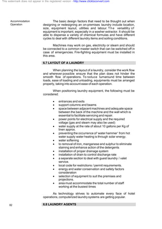 Accommodation
Operation
82
The basic design factors that need to be thought out when
designing or redesigning an on-premises laundry include location,
size, equipment layout, utilities and labour. The versatility of
equipment is important, especially in a washer extractor. It should be
able to dispense a variety of chemical formulas and have different
cycles to deal with different laundry items and soiling conditions.
Machines may work on gas, electricity or steam and should
be connected to a common master switch that can be switched off in
case of emergencies. Fire-fighting equipment must be installed in
this area.
6.7 LAYOUT OF A LAUNDRY
When planning the layout of a laundry, consider the work flow
and wherever possible ensure that the plan does not hinder the
smooth flow of operations. To reduce turnaround time between
loads, ease of loading and unloading, equipments must be arranged
properly, taking into account ease of each operation.
When positioning laundry equipment, the following must be
considered:
· entrances and exits
· support columns and beams
· space between adjacent machines and adequate space
between the back of the machine and the wall which is
essential to facilitate servicing and repair.
· power points for electrical supply and the required
voltage (gas and steam may also be used)
· water supply at the rate of about 10 gallons per Kg of
linen approx.
· preventing the occurrence of ‘water hammer’ from hot
water supply water heating is through solar energy.
· water softening
· to removal of iron, manganese and sulphur to eliminate
staining and enhance action of the detergents
· installation of proper drainage system
· installation of drain to control discharge rate
· a separate section to deal with guest laundry / valet
service.
· local code for restrictions / permit requirements.
· energy and water conservation and safety factors
consideration
· selection of equipment to suit the premises and
projections.
· area must accommodate the total number of staff
working at the busiest times
As technology strives to automate every face of hotel
operations, computerized laundry systems are getting popular.
6.8 LAUNDRY AGENTS
This watermark does not appear in the registered version - http://www.clicktoconvert.com
 