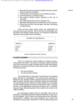 Laundry
85
· Deal with the stain as quickly as possible. Remove excess
staining material immediately.
· Test the stain removal agent on an inconspicuous place.
· Avoid hot water on an unknown stain.
· Use simple methods before resorting to the use of
chemicals.
· Use milder agents first and then stronger ones.
· Repeated mild applications are better than one strong one.
· Ensure that the stain removal agent has been neutralized
or washed away.
There are two major factors which are responsible for
ensuring correct stain removal. One is the stain removal agent and
the other is the method of stain removal. It is important to select the
right stain removal agent which are friendly.
Figure 6.8 Methods of Stain Removal
6.10 DRY CLEANING
This is a process by which textiles are cleaned using a
solvent other than water. This solvent is usually an organic liquid that
acts first to remove the layer of grease which bonds most grease
particles to the surface and then to carry this dirt away. The solvents
commonly used are:
· Per-chloro-ethylene
· Tri-chloro-tri-fluoro-ethane
The solvent after dry cleaning is removed first by centrifugal
action followed by evaporation. The solvent being expensive is
filtered off and recycled. Darker coloured articles are dry-cleaned
after the lighter coloured ones. All articles require to be aired after
the dry-cleaning process. Where Per-chloro-ethylene is not suitable,
a system called Aquatex (from Iowa Techniques) is used. It involves
the use of bio-degradable chemicals and water and a controlled
stage-by-stage drying temperature that restores the article to its
original condition.
As technology vendors strive to automate every face of
operations, computerized laundry systems have been in use since
the mid-eighties. Some hotels are experimenting with Windows-
based laundry software and ozone washing. G.A. Braun has
developed a cutting edge, interactive PC video-conferencingproduct
This watermark does not appear in the registered version - http://www.clicktoconvert.com
 