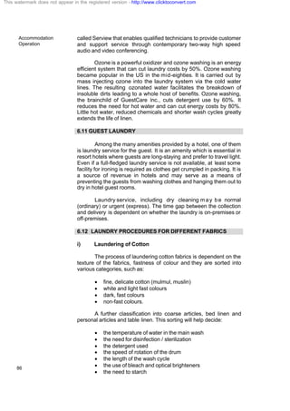 Accommodation
Operation
86
called Serview that enables qualified technicians to provide customer
and support service through contemporary two-way high speed
audio and video conferencing.
Ozone is a powerful oxidizer and ozone washing is an energy
efficient system that can cut laundry costs by 50%. Ozone washing
became popular in the US in the mid-eighties. It is carried out by
mass injecting ozone into the laundry system via the cold water
lines. The resulting ozonated water facilitates the breakdown of
insoluble dirts leading to a whole host of benefits. Ozone washing,
the brainchild of GuestCare Inc., cuts detergent use by 60%. It
reduces the need for hot water and can cut energy costs by 80%.
Little hot water, reduced chemicals and shorter wash cycles greatly
extends the life of linen.
6.11 GUEST LAUNDRY
Among the many amenities provided by a hotel, one of them
is laundry service for the guest. It is an amenity which is essential in
resort hotels where guests are long-staying and prefer to travel light.
Even if a full-fledged laundry service is not available, at least some
facility for ironing is required as clothes get crumpled in packing. It is
a source of revenue in hotels and may serve as a means of
preventing the guests from washing clothes and hanging them out to
dry in hotel guest rooms.
Laundry service, including dry cleaning may be normal
(ordinary) or urgent (express). The time gap between the collection
and delivery is dependent on whether the laundry is on-premises or
off-premises.
6.12 LAUNDRY PROCEDURES FOR DIFFERENT FABRICS
i) Laundering of Cotton
The process of laundering cotton fabrics is dependent on the
texture of the fabrics, fastness of colour and they are sorted into
various categories, such as:
· fine, delicate cotton (mulmul, muslin)
· white and light fast colours
· dark, fast colours
· non-fast colours.
A further classification into coarse articles, bed linen and
personal articles and table linen. This sorting will help decide:
· the temperature of water in the main wash
· the need for disinfection / sterilization
· the detergent used
· the speed of rotation of the drum
· the length of the wash cycle
· the use of bleach and optical brighteners
· the need to starch
This watermark does not appear in the registered version - http://www.clicktoconvert.com
 