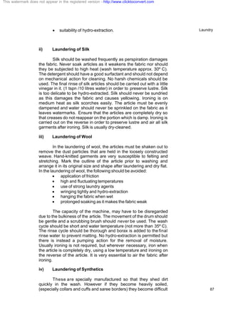 Laundry
87
· suitability of hydro-extraction.
ii) Laundering of Silk
Silk should be washed frequently as perspiration damages
the fabric. Never soak articles as it weakens the fabric nor should
they be subjected to high heat (wash temperature approx. 30º C).
The detergent should have a good surfactant and should not depend
on mechanical action for cleaning. No harsh chemicals should be
used. The final rinse of silk articles should be carried out with a little
vinegar in it. (1 tspn /10 litres water) in order to preserve lustre. Silk
is too delicate to be hydro-extracted. Silk should never be sundried
as this damages the fabric and causes yellowing. Ironing is on
medium heat as silk scorches easily. The article must be evenly
dampened and water should never be sprinkled on the fabric as it
leaves watermarks. Ensure that the articles are completely dry so
that creases do not reappear on the portion which is damp. Ironing is
carried out on the reverse in order to preserve lustre and air all silk
garments after ironing. Silk is usually dry-cleaned.
iii) Laundering of Wool
In the laundering of wool, the articles must be shaken out to
remove the dust particles that are held in the loosely constructed
weave. Hand-knitted garments are very susceptible to felting and
stretching. Mark the outline of the article prior to washing and
arrange it in its original size and shape after laundering and dry flat.
In the laundering of wool, the following should be avoided:
· application of friction
· high and fluctuating temperatures
· use of strong laundry agents
· wringing tightly and hydro-extraction
· hanging the fabric when wet
· prolonged soaking as it makes the fabric weak
The capacity of the machine, may have to be disregarded
due to the bulkiness of the article. The movement of the drum should
be gentle and a scrubbing brush should never be used. The wash
cycle should be short and water temperature (not more than 35º C).
The rinse cycle should be thorough and borax is added to the final
rinse water to prevent matting. No hydro-extraction is permitted but
there is instead a pumping action for the removal of moisture.
Usually ironing is not required, but wherever necessary, iron when
the article is completely dry, using a low temperature and ironing on
the reverse of the article. It is very essential to air the fabric after
ironing.
iv) Laundering of Synthetics
These are specially manufactured so that they shed dirt
quickly in the wash. However if they become heavily soiled,
(especially collars and cuffs and saree borders) they become difficult
This watermark does not appear in the registered version - http://www.clicktoconvert.com
 