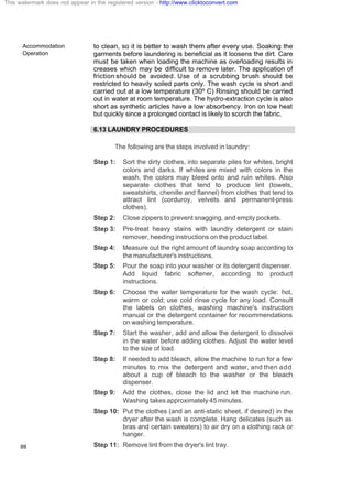 Accommodation
Operation
88
to clean, so it is better to wash them after every use. Soaking the
garments before laundering is beneficial as it loosens the dirt. Care
must be taken when loading the machine as overloading results in
creases which may be difficult to remove later. The application of
friction should be avoided. Use of a scrubbing brush should be
restricted to heavily soiled parts only. The wash cycle is short and
carried out at a low temperature (30º C) Rinsing should be carried
out in water at room temperature. The hydro-extraction cycle is also
short as synthetic articles have a low absorbency. Iron on low heat
but quickly since a prolonged contact is likely to scorch the fabric.
6.13 LAUNDRY PROCEDURES
The following are the steps involved in laundry:
Step 1: Sort the dirty clothes, into separate piles for whites, bright
colors and darks. If whites are mixed with colors in the
wash, the colors may bleed onto and ruin whites. Also
separate clothes that tend to produce lint (towels,
sweatshirts, chenille and flannel) from clothes that tend to
attract lint (corduroy, velvets and permanent-press
clothes).
Step 2: Close zippers to prevent snagging, and empty pockets.
Step 3: Pre-treat heavy stains with laundry detergent or stain
remover, heeding instructions on the product label.
Step 4: Measure out the right amount of laundry soap according to
themanufacturer'sinstructions.
Step 5: Pour the soap into your washer or its detergent dispenser.
Add liquid fabric softener, according to product
instructions.
Step 6: Choose the water temperature for the wash cycle: hot,
warm or cold; use cold rinse cycle for any load. Consult
the labels on clothes, washing machine's instruction
manual or the detergent container for recommendations
on washing temperature.
Step 7: Start the washer, add and allow the detergent to dissolve
in the water before adding clothes. Adjust the water level
to the size of load.
Step 8: If needed to add bleach, allow the machine to run for a few
minutes to mix the detergent and water, and then add
about a cup of bleach to the washer or the bleach
dispenser.
Step 9: Add the clothes, close the lid and let the machine run.
Washing takes approximately 45 minutes.
Step 10: Put the clothes (and an anti-static sheet, if desired) in the
dryer after the wash is complete. Hang delicates (such as
bras and certain sweaters) to air dry on a clothing rack or
hanger.
Step 11: Remove lint from the dryer's lint tray.
This watermark does not appear in the registered version - http://www.clicktoconvert.com
 
