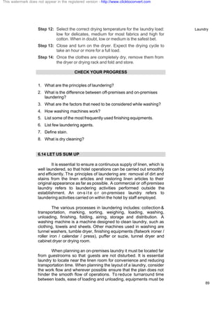 Laundry
89
Step 12: Select the correct drying temperature for the laundry load:
low for delicates, medium for most fabrics and high for
cotton. When in doubt, low or medium is the safest bet.
Step 13: Close and turn on the dryer. Expect the drying cycle to
take an hour or more for a full load.
Step 14: Once the clothes are completely dry, remove them from
the dryer or drying rack and fold and store.
CHECK YOUR PROGRESS
1. What are the principles of laundering?
2. What is the difference between off-premises and on-premises
laundering?
3. What are the factors that need to be considered while washing?
4. How washing machines work?
5. List some of the most frequently used finishing equipments.
6. List few laundering agents.
7. Define stain.
8. What is dry cleaning?
6.14 LET US SUM UP
It is essential to ensure a continuous supply of linen, which is
well laundered, so that hotel operations can be carried out smoothly
and efficiently. The principles of laundering are: removal of dirt and
stains from the linen articles and restoring linen articles to their
original appearance as far as possible. A commercial or off-premises
laundry refers to laundering activities performed outside the
establishment. An on-s i t e o r on-premises laundry refers to
laundering activities carried on within the hotel by staff employed.
The various processes in laundering includes: collection &
transportation, marking, sorting, weighing, loading, washing,
unloading, finishing, folding, airing, storage and distribution. A
washing machine is a machine designed to clean laundry, such as
clothing, towels and sheets. Other machines used in washing are
tunnel washers, tumble dryer, finishing equipments (flatwork ironer /
roller iron / calendar / press), puffer or suzie, tunnel dryer and
cabinet dryer or drying room.
When planning an on-premises laundry it must be located far
from guestrooms so that guests are not disturbed. It is essential
laundry to locate near the linen room for convenience and reducing
transportation time. When planning the layout of a laundry, consider
the work flow and wherever possible ensure that the plan does not
hinder the smooth flow of operations. To reduce turnaround time
between loads, ease of loading and unloading, equipments must be
This watermark does not appear in the registered version - http://www.clicktoconvert.com
 