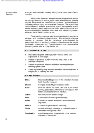 Accommodation
Operation
90
arranged and positioned properly, taking into account ease of each
operation.
Addition of a detergent allows the water to penetrate, wetting
the garment thoroughly so that soil is more accessible and its easy
removal. Detergents are classified into: synthetic / active detergent,
built-soap detergent and enzyme-action detergent. The agents that
help in cleaning include: suspending agent, sequestering agent,
alkalis (washing soda, sodium phosphate, sodium hydroxide, and
sodium metasilicate), bleaches, antichlors, sour, optical brightener /
whitener, starch, fabric conditioner, etc.
The solvents commonly used for dry cleaning are: per-chloro-
ethylene and tri-chloro-tri-fluoro-ethane. The solvent after dry
cleaning is removed first by centrifugal action followed by
evaporation. Laundry service, including dry cleaning may be normal
(ordinary) or urgent (express). Special attention must be given while
laundering cotton, silk, wool, synthetics, etc.
6.15 LESSON END ACTIVITY
1. Draw a flow diagram for the Laundry Process with a brief
explanation of each stage.
2. Visit an on-premises laundry room and take a note of the
activities carried out.
3. Visit an off-premised and take a note on the detergents and
cleaning agents used.
4. Visit a dry cleaning shop and take a note on the solvents used in
the process of cleaning the linen.
6.16 KEY WORDS
Skips Elasticised net bags used in the collection of soiled
/ dirty linen for transport
Cheese Compact mass of hydro-extracted cloths
Suzie Used for articles like coats. The coat is put on to a
dummy, passed steam to remove wrinkles and then
hot air circulated to remove moisture.
Cation Ions with positive electric charge
Stain A discolored or soiled spot or smudge
Soiled Covered or stained with or as if with dirt or other
impurities
Bleach A chemical agent used for bleaching
Chute An inclined trough, passage, or channel through or
down which things may pass
Candlewick A soft heavy cotton thread similar to that used to
make wicks for candles
This watermark does not appear in the registered version - http://www.clicktoconvert.com
 