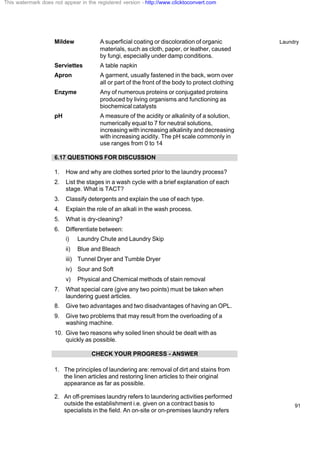 Laundry
91
Mildew A superficial coating or discoloration of organic
materials, such as cloth, paper, or leather, caused
by fungi, especially under damp conditions.
Serviettes A table napkin
Apron A garment, usually fastened in the back, worn over
all or part of the front of the body to protect clothing
Enzyme Any of numerous proteins or conjugated proteins
produced by living organisms and functioning as
biochemical catalysts
pH A measure of the acidity or alkalinity of a solution,
numerically equal to 7 for neutral solutions,
increasing with increasing alkalinity and decreasing
with increasing acidity. The pH scale commonly in
use ranges from 0 to 14
6.17 QUESTIONS FOR DISCUSSION
1. How and why are clothes sorted prior to the laundry process?
2. List the stages in a wash cycle with a brief explanation of each
stage. What is TACT?
3. Classify detergents and explain the use of each type.
4. Explain the role of an alkali in the wash process.
5. What is dry-cleaning?
6. Differentiate between:
i) Laundry Chute and Laundry Skip
ii) Blue and Bleach
iii) Tunnel Dryer and Tumble Dryer
iv) Sour and Soft
v) Physical and Chemical methods of stain removal
7. What special care (give any two points) must be taken when
laundering guest articles.
8. Give two advantages and two disadvantages of having an OPL.
9. Give two problems that may result from the overloading of a
washing machine.
10. Give two reasons why soiled linen should be dealt with as
quickly as possible.
CHECK YOUR PROGRESS - ANSWER
1. The principles of laundering are: removal of dirt and stains from
the linen articles and restoring linen articles to their original
appearance as far as possible.
2. An off-premises laundry refers to laundering activities performed
outside the establishment i.e. given on a contract basis to
specialists in the field. An on-site or on-premises laundry refers
This watermark does not appear in the registered version - http://www.clicktoconvert.com
 