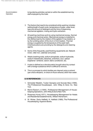 Accommodation
Operation
92
to laundering activities carried on within the establishment by
staff employed by the hotel.
3. The factors that need to be considered while washing includes:
setting length of wash cycle, temperature of water, water level,
type and amount of detergent and the time of dispensing,
mechanical agitation, rinsing and hydro-extraction.
4. All washing machines work by using mechanical energy, thermal
energy and chemical action. Mechanical energy is imparted to
the clothes load by the rotation of the agitator in top loaders, or
by the tumbling action of the drum in front loaders. Thermal
energy is supplied by the temperature of the wash bath.
Chemical actions are providing by the detergents and cleaning
agents.
5. Some of the frequently used finishing equipments are: flatwork
ironer, roller iron, calendar and press.
6. Alkalis (washing soda, sodium phosphate, sodium hydroxide,
sodium metasilicate), bleaches, antichlors, sour, optical
brightener / whitener, starch, fabric conditioner, etc.
7. A stain is defined as a discolouration brought about by contact
with a foreign substance which is difficult to remove.
8. This is a process by which textiles are cleaned using a solvent
(per-chloro-ethylene, tri-chloro-tri-fluoro-ethane) other than water.
6.18 REFERENCES
1. Schneider Madelin, Tucker Georgina and Scoviak Mary (1999),
The Professional Housekeeper, John Wiley & Sons Inc, New
York.
2. Martin Robert J (1998), Professional Management of House-
keeping Operations, John Wiley & Sons New York.
3. Rosemary Hurst (1971), Housekeeping Management for Hotels
and Residential Establishments, William Heinemann.
4. W. Winter, Doris Hatfield, H. Hatfield (1989), The Professional
Housekeeping, Hyperion Books.
This watermark does not appear in the registered version - http://www.clicktoconvert.com
 