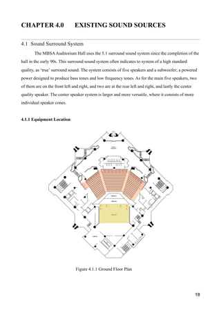 CHAPTER 4.0 EXISTING SOUND SOURCES
4.1 Sound Surround System
The MBSAAuditorium Hall uses the 5.1 surround sound system since the completion of the
hall in the early 90s. This surround sound system often indicates to system of a high standard
quality, as ‘true’ surround sound. The system consists of five speakers and a subwoofer; a powered
power designed to produce bass tones and low frequency tones. As for the main five speakers, two
of them are on the front left and right, and two are at the rear left and right, and lastly the center
quality speaker. The center speaker system is larger and more versatile, where it consists of more
individual speaker cones.
4.1.1 Equipment Location
18
Figure 4.1.1 Ground Floor Plan
 
