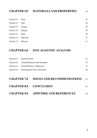 CHAPTER 5.0 MATERIALS AND PROPERTIES 24
Section 5.1 Floor 26
Section 5.2 Wall 28
Section 5.3 Ceiling 29
Section 5.4 Seating 30
Section 5.5 Stage 30
Section 5.6 Openings 31
Section 5.7 Balcony 31
CHAPTER 6.0 SITE ACOUSTIC ANALYSIS
Section 6.1 Incident Sound 32
Section 6.2 Sound Reflection and Absorption 33
Section 6.3 Sound Diffusion / Dispersion 37
Section 6.4 Reverberation Time Calculation 40
CHAPTER 7.0 ISSUES AND RECOMMENDATIONS 42
CHAPTER 8.0 CONCLUSION 47
CHAPTER 9.0 APPENDIX AND REFERENCES 49
3
 