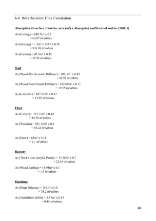 6.4 Reverberation Time Calculation
Absorption of surface = Surface area (m²) x Absorption coefficient of surface (500Hz)
As (Ceiling) = 630.7m² x 0.1 
= 63.07 m²sabins
As (Seating) = 1.2m² x 1237 x 0.56 
= 831.26 m²sabins
As (Curtain) = 45.5m² x 0.35 
= 15.93 m²sabins
Wall
As (Wood Slat Acoustic Diffuser) = 102.3m² x 0.42 
= 42.97 m²sabins
As (Wood Panel Sound Diffuser) = 232.66m² x 0.17 
= 39.55 m²sabins
As (Concrete) = 697.33m² x 0.02 
= 13.95 m²sabins
Floor
As (Carpet) = 352.72m² x 0.44 
= 49.38 m²sabins
As (Wooden) = 281.12m² x 0.2 
= 56.22 m²sabins
As (Door) = 65m² x 0.14 
= 9.1 m²sabins
Balcony
As (Thick Clear Acrylic Panels) = 32.36m² x 0.7 
= 22.65 m²sabins
As (Wood Railing) = 16.95m² x 0.1 
= 1.7 m²sabins
Openings
As (Deep Balcony) = 110.4² x 0.5 
= 55.2 m²sabins
As (Ventilation Grills) = 2.97m² x 0.15 
= 0.45 m²sabins
40
 