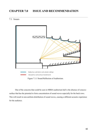 CHAPTER 7.0 ISSUE AND RECOMMENDATION
7.1 Issues
One of the concerns that could be seen in MBSA auditorium hall is the absence of concave
surface that has the potential to form concentration of sound waves especially for the back rows.
This will result in non-uniform distribution of sound waves, causing a different acoustic experience
for the audience.
42
Figure 7.1.1 Sound Reflection of Auditorium.
 