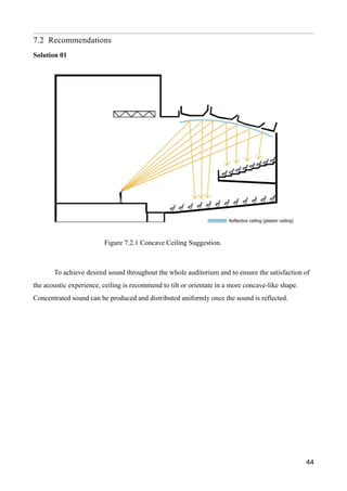 7.2 Recommendations
Solution 01
To achieve desired sound throughout the whole auditorium and to ensure the satisfaction of
the acoustic experience, ceiling is recommend to tilt or orientate in a more concave-like shape.
Concentrated sound can be produced and distributed uniformly once the sound is reflected.
44
Figure 7.2.1 Concave Ceiling Suggestion.
 
