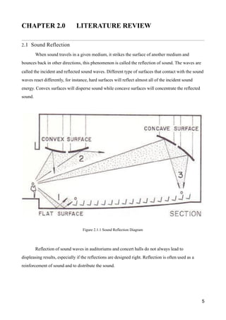 CHAPTER 2.0 LITERATURE REVIEW
2.1 Sound Reflection
When sound travels in a given medium, it strikes the surface of another medium and
bounces back in other directions, this phenomenon is called the reflection of sound. The waves are
called the incident and reflected sound waves. Different type of surfaces that contact with the sound
waves react differently, for instance, hard surfaces will reflect almost all of the incident sound
energy. Convex surfaces will disperse sound while concave surfaces will concentrate the reflected
sound.
Reflection of sound waves in auditoriums and concert halls do not always lead to
displeasing results, especially if the reflections are designed right. Reflection is often used as a
reinforcement of sound and to distribute the sound.
5
Figure 2.1.1 Sound Reflection Diagram
 